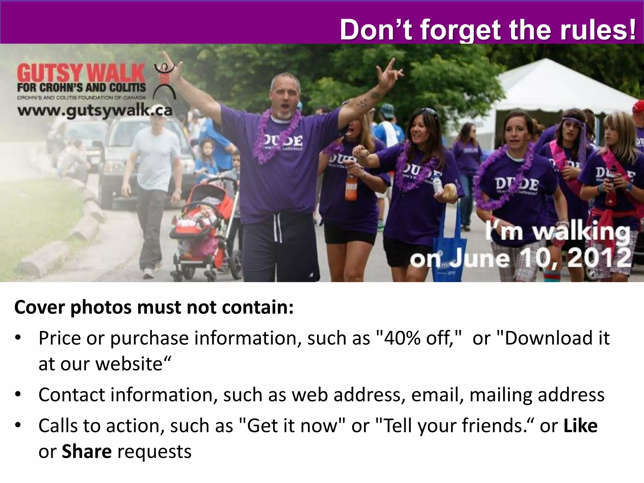 Don’t forget the rules!




Cover photos must not contain:
• Price or purchase information, such as "40% off," or "Download it
  at our website“
• Contact information, such as web address, email, mailing address
• Calls to action, such as "Get it now" or "Tell your friends.“ or Like
  or Share requests
 