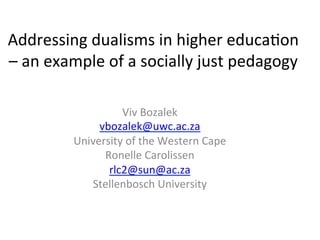 Addressing 
dualisms 
in 
higher 
educa0on 
– 
an 
example 
of 
a 
socially 
just 
pedagogy 
Viv 
Bozalek 
vbozalek@uwc.ac.za 
University 
of 
the 
Western 
Cape 
Ronelle 
Carolissen 
rlc2@sun@ac.za 
Stellenbosch 
University 
 