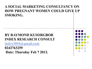 A SOCIAL MARKETING CONSULTANCY ON
HOW PREGNANT WOMEN COULD GIVE UP
SMOKING.
BY RAYMOND KUSORGBOR
INDEX RESEARCH CONSULT
index3094@gmail.com
0242763259
Date: Thursday Feb 7 2013.
 