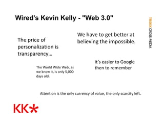 Wired’s Kevin Kelly - "Web 3.0"

                                     We have to get better at 
The price of 
The price of                         believing the impossible.
personalization is 
transparency… 
transparency…
                                            It’s easier to Google 
        The World Wide Web, as              then to remember
        we know it, is only 5,000 
           k      it i   l 5 000
        days old.



          Attention is the only currency of value, the only scarcity left.
 