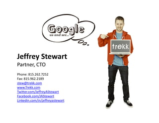 Jeffrey Stewart
  ff
Partner, CTO                      A Social Media Evolution
Phone: 815.262.7252                    > Wh t’
                                         What’s   N t?
                                                  Next?
Fax: 815.962.2189
stew@trekk.com
www.Trekk.com
                It’s about Integration,
Twitter.com/JeffreyAStewart
Facebook.com/JAStewart
             Conversations and Influence
LinkedIn.com/in/jeffreyastewart
LinkedIn com/in/jeffreyastewart
 