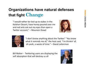 Organizations have natural defenses
that fight Ch
           Change
  "I would rather be tied up to stakes in the
   I would rather be tied up to stakes in the 
  Kalahari Desert, have honey poured over me 
  and red ants eat out my eyes than open a 
  Twitter account,” – Maureen Dowd 


               "I don't know anything about the Twitter.“ "You know 
               what it reminds me of," the host said, "I'm thinkin' of,
                 h          d        f" h h         d "' h k ' f
                oh yeah, a waste of time.“ – David Letterman 


  Bill Maher ‐ Twittering users are displaying the 
  self absorption that will destroy us all
 