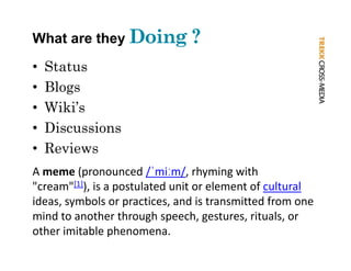 What are they Doing ?
•   Status
•   Blogs
    Bl
•   Wiki’s
•   Discussions
•   Reviews
A meme (pronounced /ˈmiːm/, rhyming with 
"cream"[1]) is a postulated unit or element of cultural
 cream [ ]), is a postulated unit or element of cultural
ideas, symbols or practices, and is transmitted from one 
mind to another through speech, gestures, rituals, or 
                        g p        ,g      ,        ,
other imitable phenomena.
 