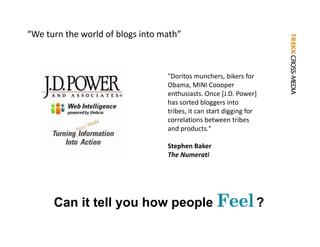 “We turn the world of blogs into math”



                                  "Doritos munchers bikers for
                                   Doritos munchers, bikers for 
                                  Obama, MINI Coooper
                                  enthusiasts. Once [J.D. Power] 
                                  has sorted bloggers into 
                                  tribes, it can start digging for 
                                  correlations between tribes 
                                  and products."

                                  Stephen Baker
                                  The Numerati




      Can it tell you how people Feel ?
 