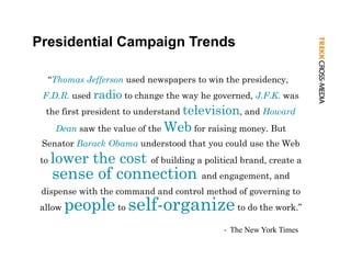 Presidential Campaign Trends

  “Thomas Jefferson used newspapers to win the p
            ff               p p               presidency,
                                                        y
 F.D.R. used radio to change the way he governed, J.F.K. was
  the first president to understand television, and Howard
       Dean saw the value of the Web for raising money. But
 Senator Barack Obama understood that you could use the Web
 to   lower the cost of building a political brand, create a
      l      h
      sense of connection and engagement, and
 dispense with the command and control method of governing to
 allow   people to self-organize to do the work.”
                                            ‐ The New York Times
 