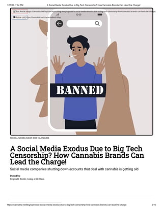 1/17/22, 7:04 PM A Social Media Exodus Due to Big Tech Censorship? How Cannabis Brands Can Lead the Charge!
https://cannabis.net/blog/opinion/a-social-media-exodus-due-to-big-tech-censorship-how-cannabis-brands-can-lead-the-charge 2/10
SOCIAL MEDIA BANS FOR CANNABIS
A Social Media Exodus Due to Big Tech
Censorship? How Cannabis Brands Can
Lead the Charge!
Social media companies shutting down accounts that deal with cannabis is getting old
Posted by:

Reginald Reefer, today at 12:00am
 Edit Article (https://cannabis.net/mycannabis/c-blog-entry/update/a-social-media-exodus-due-to-big-tech-censorship-how-cannabis-brands-can-lead-the-charge)
 Article List (https://cannabis.net/mycannabis/c-blog)
 