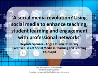 ‘A social media revolution? Using
social media to enhance teaching,
student learning and engagement
with professional networks’
Keynote Speaker - Anglia Ruskin University
Creative Uses of Social Media in Teaching and Learning
#ALSScpd
Sue Beckingham | @suebecks
National Teaching Fellow
Principal Lecturer at Sheffield Hallam University
 