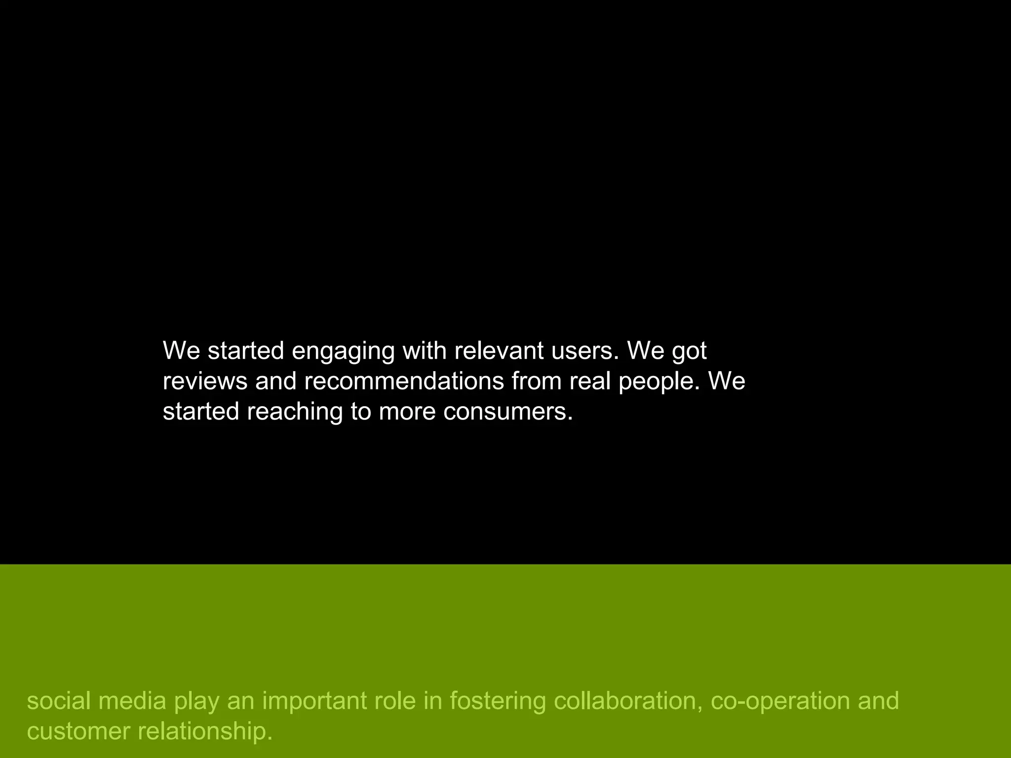 We started engaging with relevant users. We got reviews and recommendations from real people. We started reaching to more consumers.  social media play an important role in fostering collaboration, co-operation and customer relationship. 