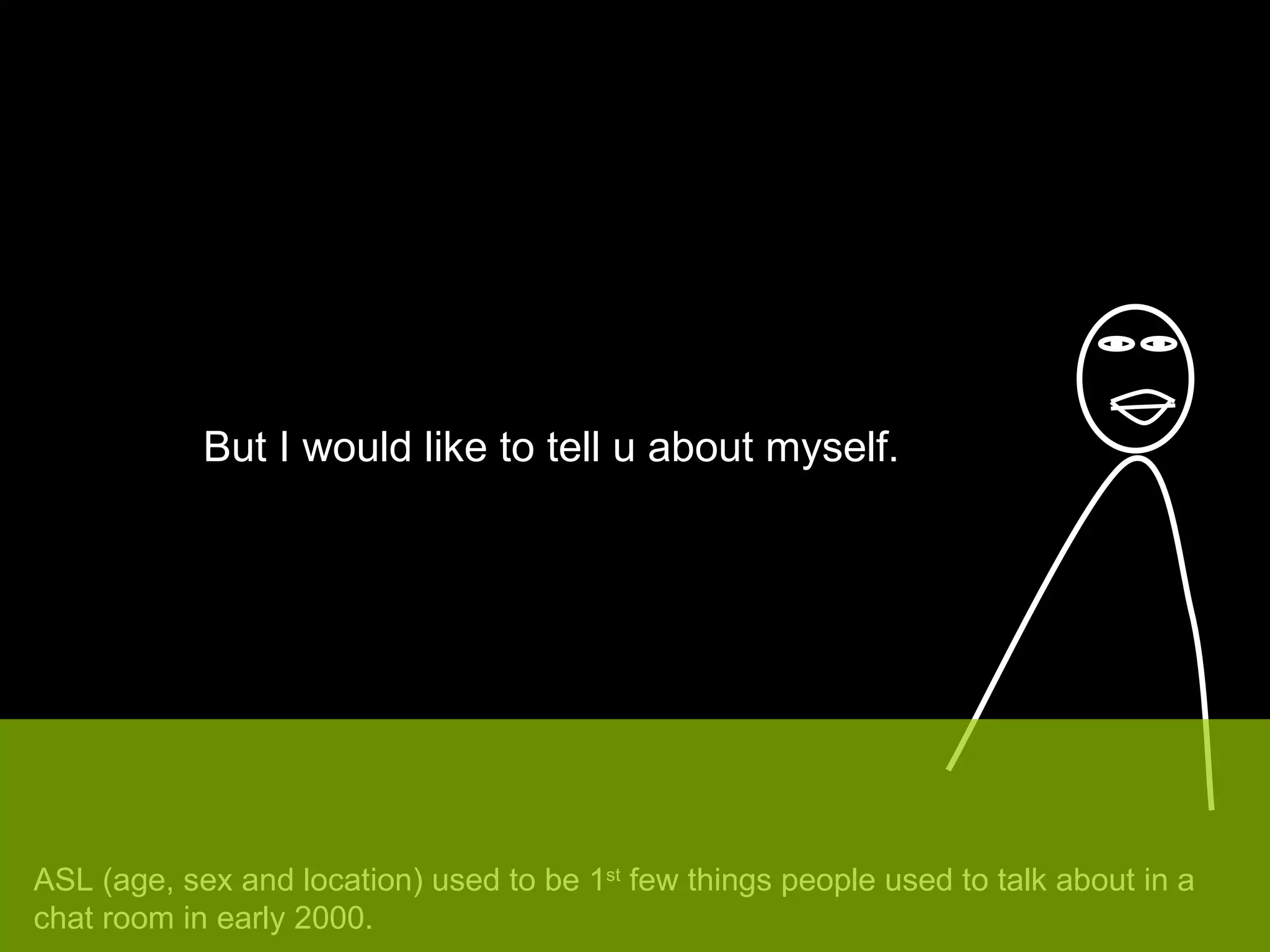 But I would like to tell u about myself. ASL (age, sex and location) used to be 1 st  few things people used to talk about in a chat room in early 2000. 
