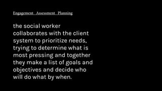 the social worker
collaborates with the client
system to prioritize needs,
trying to determine what is
most pressing and together
they make a list of goals and
objectives and decide who
will do what by when.
 