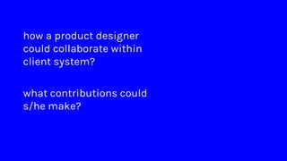 how a product designer
could collaborate within
client system?
what contributions could
s/he make?
 
