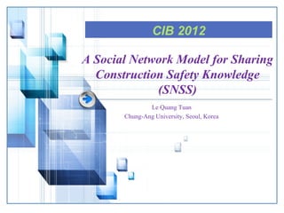 CIB 2012
A Social Network Model for Sharing
Construction Safety Knowledge
(SNSS)
Le Quang Tuan
Chung-Ang University, Seoul, Korea

 