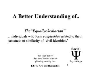 1
A Better Understanding of..A Better Understanding of..
The“Equallyokedtarian”The“Equallyokedtarian”
... individuals who form... individuals who form coupleshipscoupleships related to theirrelated to their
sameness or similarity of ‘civil identities.’sameness or similarity of ‘civil identities.’
Social
Psychology
Liberal Arts and HumanitiesLiberal Arts and Humanities
For High School
Students/Seniors who are
planning to study the..
 