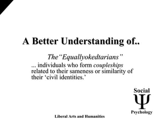 A Better Understanding of..A Better Understanding of..
The“Equallyokedtarians”The“Equallyokedtarians”
... individuals who form... individuals who form coupleshipscoupleships
related to their sameness or similarity ofrelated to their sameness or similarity of
their ‘civil identities.’their ‘civil identities.’
Social
Psychology
Liberal Arts and HumanitiesLiberal Arts and Humanities
 