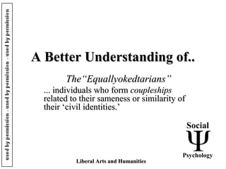 A Better Understanding of..A Better Understanding of..
The“Equallyokedtarians”The“Equallyokedtarians”
... individuals who form... individuals who form coupleshipscoupleships
related to their sameness or similarity ofrelated to their sameness or similarity of
their ‘civil identities.’their ‘civil identities.’
Social
Psychology
Liberal Arts and HumanitiesLiberal Arts and Humanities
 