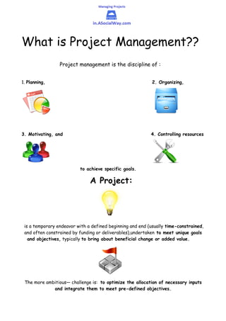 What is Project Management??
Project management is the discipline of :
1. Planning, 2. Organizing,
3. Motivating, and 4. Controlling resources
to achieve specific goals.
A Project:
is a temporary endeavor with a defined beginning and end (usually time-constrained,
and often constrained by funding or deliverables),undertaken to meet unique goals
and objectives, typically to bring about beneficial change or added value.
The more ambitious— challenge is: to optimize the allocation of necessary inputs
and integrate them to meet pre-defined objectives.
 