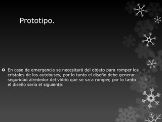 Prototipo.
 En caso de emergencia se necesitará del objeto para romper los
cristales de los autobuses, por lo tanto el diseño debe generar
seguridad alrededor del vidrio que se va a romper, por lo tanto
el diseño sería el siguiente:
 