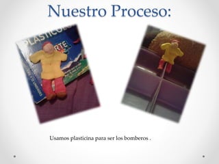 Nuestro Proceso:
Usamos plasticina para ser los bomberos .
 