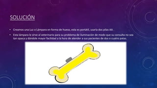 SOLUCIÓN
• Creamos una Luz o Lámpara en forma de hueso, esta es portátil, usaría dos pilas AA .
• Esta lámpara le sirve al veterinario para su problema de iluminación de modo que su consulta no sea
tan opaca y dándole mayor facilidad a la hora de atender a sus pacientes de dos o cuatro patas.
 