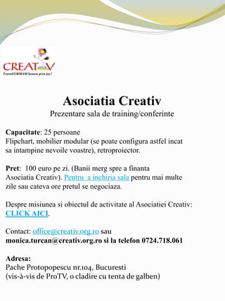 Asociatia Creativ
Prezentare sala de training/conferinte
Capacitate: 25 persoane
Flipchart, mobilier modular (se poate configura astfel incat
sa intampine nevoile voastre), retroproiector.
Pret: 100 euro pe zi. (Banii merg spre a finanta
Asociatia Creativ). Pentru a inchiria sala pentru mai multe
zile sau cateva ore pretul se negociaza.
Despre misiunea si obiectul de activitate al Asociatiei Creativ:
CLICK AICI.
Contact: office@creativ.org.ro sau
monica.turcan@creativ.org.ro si la telefon 0724.718.061
Adresa:
Pache Protopopescu nr.104, Bucuresti
(vis-à-vis de ProTV, o cladire cu tenta de galben)
TransFORMAM lumea prin joc!
 