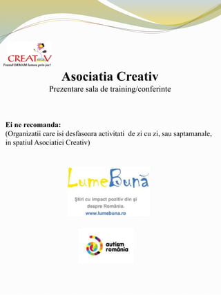 Asociatia Creativ
Prezentare sala de training/conferinte
Ei ne recomanda:
(Organizatii care isi desfasoara activitati de zi cu zi, sau saptamanale,
in spatiul Asociatiei Creativ)
TransFORMAM lumea prin joc!
 