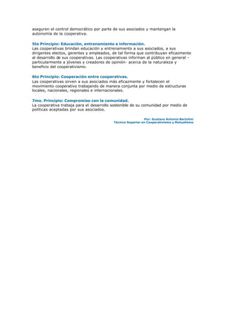 aseguren el control democrático por parte de sus asociados y mantengan la
autonomía de la cooperativa.
5to Principio: Educación, entrenamiento e información.
Las cooperativas brindan educación y entrenamiento a sus asociados, a sus
dirigentes electos, gerentes y empleados, de tal forma que contribuyan eficazmente
al desarrollo de sus cooperativas. Las cooperativas informan al público en general -
particularmente a jóvenes y creadores de opinión- acerca de la naturaleza y
beneficio del cooperativismo.
6to Principio: Cooperación entre cooperativas.
Las cooperativas sirven a sus asociados más eficazmente y fortalecen el
movimiento cooperativo trabajando de manera conjunta por medio de estructuras
locales, nacionales, regionales e internacionales.
7mo. Principio: Compromiso con la comunidad.
La cooperativa trabaja para el desarrollo sostenible de su comunidad por medio de
políticas aceptadas por sus asociados.
Por: Gustavo Antonio Bertolini
Técnico Superior en Cooperativismo y Mutualismo
 