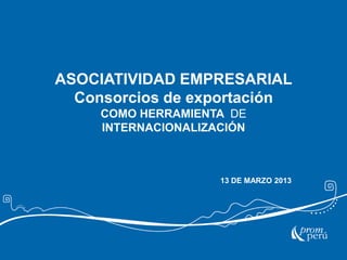 ASOCIATIVIDAD EMPRESARIAL
Consorcios de exportación
COMO HERRAMIENTA DE
INTERNACIONALIZACIÓN

13 DE MARZO 2013

 