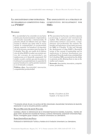 Pensamiento Republicano. Bogotá, D.C. Nº 2. Primer semestre 2015. ISSN 2145-4175 PP. 13-31
13
La asociatividad como estrategia | NELSON ORLANDO ALARCÓN VILLAMIL
LA ASOCIATIVIDAD COMO ESTRATEGIA
DE DESARROLLO COMPETITIVO PARA
LAS PYMES*
Resumen
La asociatividad se ha convertido en una herra-
mienta para el posicionamiento empresarial en
los mercados nacionales e internacionales. El
presente artículo de reflexión tiene por objeto
mostrar la relación que existe entre la asocia-
tividad, la competitividad y la productividad,
además, examinar los beneficios y la importan-
cia de los procesos asociativos para las pyme de
Colombia. Para ello, por medio de la elabora-
ción de fichas RAES se realizó una revisión teó-
rica del concepto de asociatividad y sus
implicaciones en el desarrollo empresarial. Del
estudio se pudo concluir que para las pyme co-
lombianas la asociatividad tiene la capacidad de
generar beneficios lo cual les permite mantener-
se en el mercado y competir.
Palabras clave: Asociatividad, innovación,
competitividad, productividad.
THE ASSOCIATIVITY AS A STRATEGY OF
COMPETITIVE DEVELOPMENT FOR
SMES
Abstract
The association has become a tool for corporate
positioning in national and international
markets. This reflection paper is to show the
relationship between associativity, compe-
titiveness and productivity also examine the
benefits and importance of associative processes
for SMEs in Colombia. To this end, through
the development of chips RAES a theoretical
review of the concept of partnership and its
implications in business development was
performed.Fromthestudyitwasconcludedthat
for Colombian SMEs associativity has the ability
to generate profits allowing them to stay in the
market and compete.
Keywords: Associativity, innovation, competiti-
veness, productivity,
••
Recibido: 27 de febrero de 2014
Aceptado: 23 de mayo de 2014
* El presente artículo dio pie a la escritura del libro denominado «Asociatividad: Herramienta de desarrollo
empresarial» el cual se encuentra próximo a publicar.
NELSON ORLANDO ALARCÓN VILLAMIL
Candidato a Master en Administración de la Universidad Nacional de Colombia, Economista, miembro del
grupo GESEF, Docente de la Facultad de Finanzas y Comercio Internacional, Corporación Universitaria Repu-
blicana. Investigador grupo Competir, Fundación Universitaria Los Libertadores.
SAIRA LISETH GUEVARA FALLA
Profesional en Administración Turística y Hotelera de la Fundación Universitaria Los Libertadores.
 