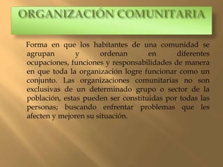 Forma en que los habitantes de una comunidad se
agrupan        y      ordenan       en      diferentes
ocupaciones, funciones y responsabilidades de manera
en que toda la organización logre funcionar como un
conjunto. Las organizaciones comunitarias no son
exclusivas de un determinado grupo o sector de la
población, estas pueden ser constituidas por todas las
personas; buscando enfrentar problemas que les
afecten y mejoren su situación.
 