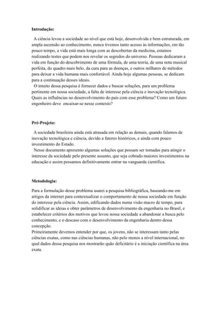 Introdução:

 A ciência levou a sociedade ao nível que está hoje, desenvolvida e bem estruturada, em
ampla ascensão ao conhecimento, nunca tivemos tanto acesso às informações, em tão
pouco tempo, a vida está mais longa com as descobertas da medicina, estamos
realizando testes que podem nos revelar os segredos do universo. Pessoas dedicaram a
vida em função do descobrimento de uma fórmula, de uma teoria, de uma nota musical
perfeita, do quadro mais belo, da cura para as doenças, e outros milhares de métodos
para deixar a vida humana mais confortável. Ainda hoje algumas pessoas, se dedicam
para a continuação desses ideais.
 O intuito dessa pesquisa é fornecer dados e buscar soluções, para um problema
pertinente em nossa sociedade, a falta de interesse pela ciência e inovação tecnológica.
Quais as influências no desenvolvimento do país com esse problema? Como um futuro
engenheiro deve encaixar-se nesse contexto?



Pré-Projeto:

 A sociedade brasileira ainda está atrasada em relação as demais, quando falamos de
inovação tecnológica e ciência, devido a fatores históricos, e ainda com pouco
investimento do Estado.
 Nesse documento apresento algumas soluções que possam ser tomadas para atingir o
interesse da sociedade pelo presente assunto, que seja cobrado maiores investimentos na
educação e assim possamos definitivamente entrar na vanguarda científica.



Metodologia:

Para a formulação desse problema usarei a pesquisa bibliográfica, baseando-me em
artigos da internet para contextualizar o comportamento de nossa sociedade em função
do interesse pela ciência. Assim, edificando dados numa visão macro de tempo, para
solidificar as ideias e obter parâmetros de desenvolvimento da engenharia no Brasil, e
estabelecer critérios dos motivos que levou nossa sociedade a abandonar a busca pelo
conhecimento, e o descaso com o desenvolvimento da engenharia dentro dessa
concepção.
Primeiramente devemos entender por que, os jovens, não se interessam tanto pelas
ciências exatas, como nas ciências humanas, não pelo menos a nível internacional, no
qual dados dessa pesquisa nos mostrarão quão deficitário é a iniciação científica na área
exata.
 
