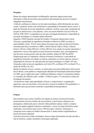 Pesquisa:

Diante dos artigos apresentados na bibliografia, apresento alguns pontos para
determinar a linha de raciocínio, para posterior apresentação das possíveis soluções
indagadas anteriormente.
A falta de confiança na ciência e na inovação tecnológica, influi diretamente nas áreas
exatas, e podemos tomar como termômetro a quantidade de formandos desses cursos. A
partir da formação de jovens engenheiros, podemos verificar como anda a propensão de
um país se desenvolver e criar patentes, como nos mostra Roberto Leal (ex-reitor da
USP de 1990-1993) “A engenharia em um país está ligada diretamente à capacidade de
inovação tecnológica e à competividade industrial. “
Segundo o INEP (Instituto nacional de Estudos e Pesquisas Educacionais Anísio
Teixeira), a quantidade de engenheiros formados no Brasil em 2008, em todas as
especialidades, foram 30 mil, muito abaixo dos países que estão em desenvolvimento,
formados pelo bloco econômico o BRIC ( Brasil, Rússia, Índia e China), a Rússia
formou 120 mil, a Índia 200 mil e a China 300 mil. Esse estudo nos mostra claramente o
andamento e nossa visão quanto às áreas de desenvolvimento, pois, sem engenheiros
não há como um país possuir mão-de-obra científica. Dados de 2007 da OCDE
(Organização para a Cooperação e Desenvolvimento Econômico), o percentual de
engenheiros formados em relação ao total de concluintes no ensino superior, mostra a
disparidade do incentivo de cada país para inovação tecnológica, no Japão 19% dos
formandos estão na área de engenharia; na Coréia 25%; na Rússia 18%; no Brasil 5%, a
média da OCDE é de 14%.
Quanto às patentes ocorre o mesmo, os outros países possuem publicações muito acima
das do Brasil, como publicou a Organização Mundial da Propriedade Intelectual (Ompi)
em 2005, que no Japão para cada 1 milhão de habitantes existem 3 mil patentes obtidas
e a Austrália são 500 para cada 1 milhão. O Brasil ocupa a 12ª colocação no índice de
divulgação de patentes.
 Os brasileiros ainda estão aprendendo a buscar o conhecimento e as graduações
superiores, mas isso não basta, o Governo deve incentivar também a Pós-graduação e o
Mestrado, para que possamos aumentar a quantidade de pesquisadores.



Projeto:

Para entender nosso atraso científico em relação aos países em desenvolvimento,
primeiramente devemos lembrar de nossa história, à qual éramos submissos aos
portugueses, ditados pelo pacto colonial. Onde podíamos apenas vender e comprar
apenas da capital, pagando impostos exorbitantes, e assim ao longo da história sendo
explorados, sem recursos para crescer, 300 anos após o término, começamos a
conquistar nosso espaço no âmbito internacional. E ainda estamos engatinhando no
desenvolvimento industrial.
Com base nessa breve linha cronológica, fomos sempre fornecedores de mão-de-obra e
não de intelecto, sempre montando a tecnologia importada.
 