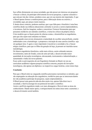 Isso reflete diretamente em nossa sociedade, que não possui um interesse em pesquisar
e buscar a ciência, de participar efetivamente de novas pesquisas, e apenas consumir o
que está por trás das vitrines, produtos esses, que em sua maioria são importados. E que
o Brasil apenas fornece a matéria-prima, para a fabricação destes no exterior, e
revendidos aqui, por preços muito maiores.
E dentro desse contexto, podemos analisar, que o que falta para o brasileiro é uma base
científica desde sua infância educacional, estimular os jovens a serem empreendedores,
e inventores, fazê-los imaginar, sonhar e concretizar. Fornecer ferramentas para que
possamos moldá-los aos métodos científicos, e torna-los críticos da própria ciência.
Criar modelos que os façam gostar de ciências exatas, e desmistificar as engenharias,
para que elas sejam mais atraentes no futuro.
Assim quando esses jovens alcançarem a maturidade de escolher uma profissão, estarão
ambientados com a metodologia e propensos a iniciação de uma carreira científica seja
em qualquer área. E agora o mais importante é incentivar a sociedade a ler, e buscar
artigos científicos, para que os filhos da geração de hoje, já possam ser inseridos nessa
metodologia.
Os futuros engenheiros brasileiros, serão mais críticos, assim cobrando maiores
investimentos, tanto do Estado, como do setor privado, e desenvolvendo maior
quantidade de inovações tecnológicas, alavancando, teoricamente a industrialização, e
aumentando o índice de novas patentes.
Esses serão os pré-requisitos de um Engenheiro formado no Brasil, ter em seu
curriculum acadêmico alguma pesquisa científica concreta, projetos de inovações
tecnológicas, não apenas um diploma e as respectivas cargas horárias, como temos hoje.

Conclusão:

Para que o Brasil entre na vanguarda científica precisamos racionalizar os métodos, que
são empregados na educação dos engenheiros, moldá-los para que se interessem dentro
da vida acadêmica participar de pesquisas, sejam empreendedores.
O Brasil possui uma gama de mão-de-obra muito rica, apenas falta dizer isso à
sociedade, e fazê-la enxergar de seu potencial inovador e científico.
Assim o perfil do engenheiro tende a ser mais abrangente e flexível entre as áreas do
conhecimento. Dando maior apoio, o enriquecimento de outras áreas tente a aumentar, e
o desenvolvimento social também.
 