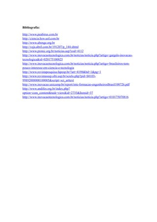 Bibliografia:

http://www.peabirus.com.br
http://ciencia.hsw.uol.com.br
http://www.abenge.org.br
http://veja.abril.com.br/191207/p_144.shtml
http://www.protec.org.br/noticias.asp?cod=4112
http://www.inovacaotecnologica.com.br/noticias/noticia.php?artigo=gargalo-inovacao-
tecnologica&id=020175100825
http://www.inovacaotecnologica.com.br/noticias/noticia.php?artigo=brasileiros-tem-
pouco-interesse-em-ciencia-e-tecnologia
http://www.revistapesquisa.fapesp.br/?art=4198&bd=1&pg=1
http://www.revistasusp.sibi.usp.br/scielo.php?pid=S0103-
99892008000100005&script=sci_arttext
http://www.inovacao.unicamp.br/report/inte-formacao-engenheirosBrasil100726.pdf
http://www.andifes.org.br/index.php?
option=com_content&task=view&id=2733&Itemid=37
http://www.inovacaotecnologica.com.br/noticias/noticia.php?artigo=010175070816
 
