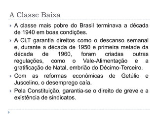 A Classe Baixa
 A classe mais pobre do Brasil terminava a década
de 1940 em boas condições.
 A CLT garantia direitos como o descanso semanal
e, durante a década de 1950 e primeira metade da
década de 1960, foram criadas outras
regulações, como o Vale-Alimentação e a
gratificação de Natal, embrião do Décimo-Terceiro.
 Com as reformas econômicas de Getúlio e
Juscelino, o desemprego caía.
 Pela Constituição, garantia-se o direito de greve e a
existência de sindicatos.
 