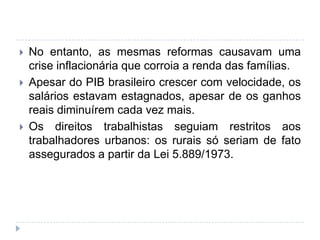  No entanto, as mesmas reformas causavam uma
crise inflacionária que corroia a renda das famílias.
 Apesar do PIB brasileiro crescer com velocidade, os
salários estavam estagnados, apesar de os ganhos
reais diminuírem cada vez mais.
 Os direitos trabalhistas seguiam restritos aos
trabalhadores urbanos: os rurais só seriam de fato
assegurados a partir da Lei 5.889/1973.
 