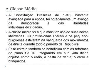 A Classe Média
 A Constituição Brasileira de 1946, bastante
avançada para a época, foi notadamente um avanço
da democracia e das liberdades
individuais do cidadão.
 A classe média foi a que mais fez uso de suas novas
liberdades. Os profissionais liberais e os pequeno-
burgueses estiveram na vanguarda dos movimentos
de direita durante todo o período da República.
 Esse estrato também se beneficiou com as reformas
do plano SALTE, integrando em sua vida diária
objetos como o rádio, a pasta de dente, o carro e
brinquedos.
 
