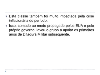  Esta classe também foi muito impactada pela crise
inflacionária do período.
 Isso, somado ao medo propagado pelos EUA e pelo
próprio governo, levou o grupo a apoiar os primeiros
anos de Ditadura Militar subsequente.
 