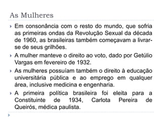 As Mulheres
 Em consonância com o resto do mundo, que sofria
as primeiras ondas da Revolução Sexual da década
de 1960, as brasileiras também começavam a livrar-
se de seus grilhões.
 A mulher manteve o direito ao voto, dado por Getúlio
Vargas em fevereiro de 1932.
 As mulheres possuíam também o direito à educação
universitária pública e ao emprego em qualquer
área, inclusive medicina e engenharia.
 A primeira política brasileira foi eleita para a
Constituinte de 1934, Carlota Pereira de
Queirós, médica paulista.
 