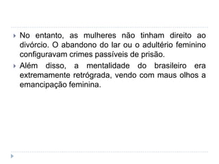  No entanto, as mulheres não tinham direito ao
divórcio. O abandono do lar ou o adultério feminino
configuravam crimes passíveis de prisão.
 Além disso, a mentalidade do brasileiro era
extremamente retrógrada, vendo com maus olhos a
emancipação feminina.
 