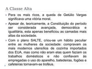A Classe Alta
 Para os mais ricos, a queda de Getúlio Vargas
significava uma vitória moral.
 Apesar de, teoricamente, a Constituição do período
ser considerada avançada, democrática e
igualitária, esta apenas beneficiou as camadas mais
altas da sociedade.
 Com o plano SALTE, criou-se um hábito peculiar
entre as mulheres da sociedade: compravam os
mais modernos utensílios de cozinha importados
dos EUA, mas como não eram elas quem faziam os
trabalhos domésticos e não confiavam às
empregadas o uso do aparelho, batedeiras, fogões e
cafeteiras tornavam-se troféus.
 