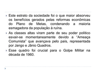  Este estrato da sociedade foi o que maior absorveu
os benefícios gerados pelas reformas econômicas
do Plano de Metas, condenando a maioria
esmagadora da população à ruína.
 As classes altas viram parte de seu poder político
esvair-se momentaneamente devido a “Ameaça
Comunista” que avançava pelo país, representada
por Jango e Jânio Quadros.
 Esse quadro foi crucial para o Golpe Militar na
década de 1960.
 