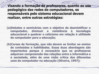 Visando a formação de professores, quanto ao uso
pedagógico das redes de computadores, os
responsáveis pelo sistema educacional devem
realizar, entre outras estratégias:


(a)Debates e seminários com o objetivo de desmistificar o
   computador, diminuir a resistência à tecnologia
   educacional e quebrar o ceticismo em relação à utilidade
   do computador para a educação;

(b)Cursos de formação, que não devem se limitar ao ensino
   de conteúdos e habilidades. Essas duas abordagens são
   importantes porque é necessário que os professores
   adquiram compreensão das relações entre a informática e
   a sociedade, além de uma visão crítica dos diferentes
   usos do computador na educação (Oliveira, 1997);
 