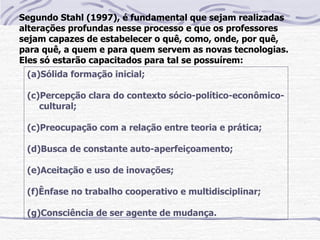 Segundo Stahl (1997), é fundamental que sejam realizadas
alterações profundas nesse processo e que os professores
sejam capazes de estabelecer o quê, como, onde, por quê,
para quê, a quem e para quem servem as novas tecnologias.
Eles só estarão capacitados para tal se possuírem:
 (a)Sólida formação inicial;

 (c)Percepção clara do contexto sócio-político-econômico-
    cultural;

 (c)Preocupação com a relação entre teoria e prática;

 (d)Busca de constante auto-aperfeiçoamento;

 (e)Aceitação e uso de inovações;

 (f)Ênfase no trabalho cooperativo e multidisciplinar;

 (g)Consciência de ser agente de mudança.
 