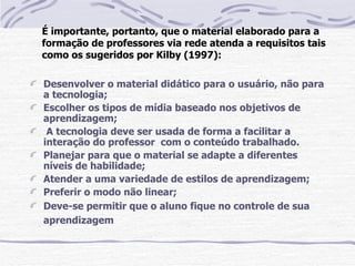 É importante, portanto, que o material elaborado para a
formação de professores via rede atenda a requisitos tais
como os sugeridos por Kilby (1997):

Desenvolver o material didático para o usuário, não para
a tecnologia;
Escolher os tipos de mídia baseado nos objetivos de
aprendizagem;
 A tecnologia deve ser usada de forma a facilitar a
interação do professor com o conteúdo trabalhado.
Planejar para que o material se adapte a diferentes
níveis de habilidade;
Atender a uma variedade de estilos de aprendizagem;
Preferir o modo não linear;
Deve-se permitir que o aluno fique no controle de sua
aprendizagem
 
