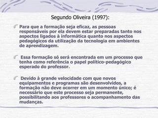Segundo Oliveira (1997):
Para que a formação seja eficaz, as pessoas
responsáveis por ela devem estar preparadas tanto nos
aspectos ligados à informática quanto nos aspectos
pedagógicos da utilização da tecnologia em ambientes
de aprendizagem.

 Essa formação só será encontrada em um processo que
tenha como referência o papel político-pedagógico
esperado do professor.

 Devido à grande velocidade com que novos
equipamentos e programas são desenvolvidos, a
formação não deve ocorrer em um momento único; é
necessário que este processo seja permanente,
possibilitando aos professores o acompanhamento das
mudanças.
 