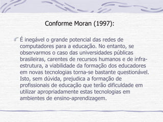 Conforme Moran (1997):

É inegável o grande potencial das redes de
computadores para a educação. No entanto, se
observarmos o caso das universidades públicas
brasileiras, carentes de recursos humanos e de infra-
estrutura, a viabilidade da formação dos educadores
em novas tecnologias torna-se bastante questionável.
Isto, sem dúvida, prejudica a formação de
profissionais de educação que terão dificuldade em
utilizar apropriadamente estas tecnologias em
ambientes de ensino-aprendizagem.
 
