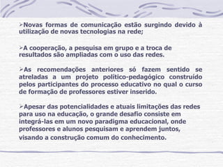 Novas formas de comunicação estão surgindo devido à
utilização de novas tecnologias na rede;

A cooperação, a pesquisa em grupo e a troca de
resultados são ampliadas com o uso das redes.

As recomendações anteriores só fazem sentido se
atreladas a um projeto político-pedagógico construído
pelos participantes do processo educativo no qual o curso
de formação de professores estiver inserido.

Apesar das potencialidades e atuais limitações das redes
para uso na educação, o grande desafio consiste em
integrá-las em um novo paradigma educacional, onde
professores e alunos pesquisam e aprendem juntos,
visando a construção comum do conhecimento.
 