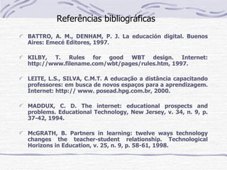 Referências bibliográficas
BATTRO, A. M., DENHAM, P. J. La educación digital. Buenos
Aires: Emecé Editores, 1997.

KILBY, T. Rules for good WBT design. Internet:
http://www.filename.com/wbt/pages/rules.htm, 1997.

LEITE, L.S., SILVA, C.M.T. A educação a distância capacitando
professores: em busca de novos espaços para a aprendizagem.
Internet: http:// www. posead.hpg.com.br, 2000.

MADDUX, C. D. The internet: educational prospects and
problems. Educational Technology, New Jersey, v. 34, n. 9, p.
37-42, 1994.

McGRATH, B. Partners in learning: twelve ways technology
changes the teacher-student relationship. Technological
Horizons in Education, v. 25, n. 9, p. 58-61, 1998.
 