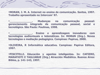 MORAN, J. M. A. Internet no ensino de comunicação. Santos, 1997.
Trabalho apresentado no Intercom' 97.

______________.       Mudanças      na comunicação      pessoal:
gerenciamento integrado da comunicação pessoal,         social e
tecnológica. São Paulo: Paulinas, 1998.

______________. Ensino e aprendizagem inovadores com
tecnologias audiovisuais e telemáticas. In: MORAN (Org.). Novas
tecnologias e mediação pedagógica. Campinas: Papirus, 2000.

OLIVEIRA, R Informática educativa. Campinas: Papirus Editora,
1997.

PISCITELLI. Educación y agentes inteligentes. In: CAFIERO,
MARAFIOTI E TAGLIABUE (Org.) Atracción Mediática. Buenos Aires:
Biblos, p. 141-143, 1997.
 