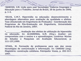 SANCHO, J.M. Lição para usar tecnologia. Caderno Empregos e
Educação para o Trabalho. Jornal do Brasil, 20 de junho de 1999,
p. 1-2.

SILVA, C.M.T. Hipermídia na educação: desenvolvimento e
abordagem alternativa para avaliação de qualidade e efeitos.
Tese (Doutorado em Engenharia de Produção) - Coordenação dos
Programas de Pós-Graduação em Engenharia, Universidade
Federal do Rio de Janeiro, 1997.

___________. Avaliação dos efeitos da utilização da hipermídia
na educação. In: ALVARENGA, G.M. (Org.). Avaliar: um
compromisso com o ensino e a aprendizagem. Londrina: Núcleo
de Estudos e Pesquisas em Avaliação Educacional, p.
111-137,1999.

STAHL, M. Formação de professores para uso das novas
tecnologias de comunicação e informação. In: CANDAU (org).
Magistério: construção cotidiana. Petrópolis: Vozes, p. 292-317,
1997.
 